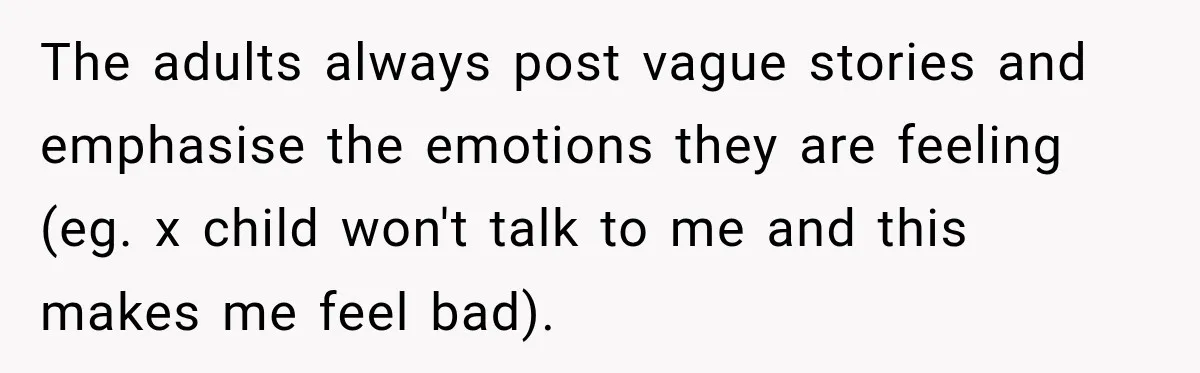The adults always post vague stories and emphasise the emotions they are feeling (eg. x child won't talk to me and this makes me feel bad).