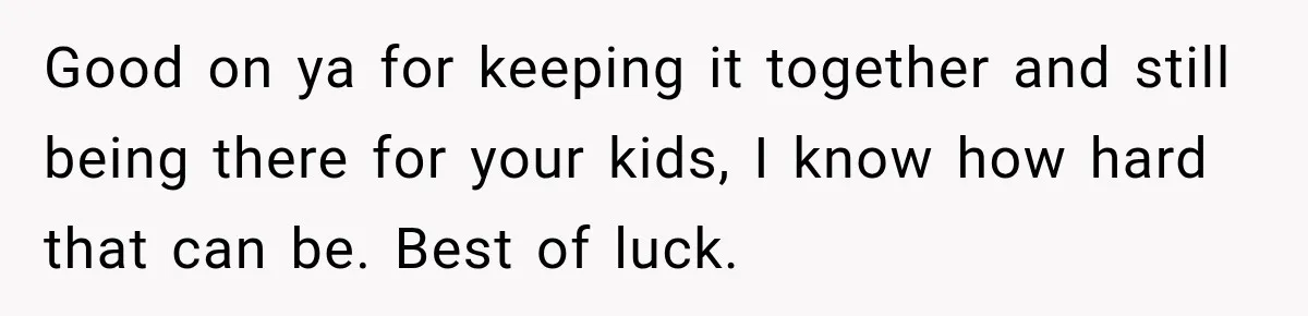 Good on ya for keeping it together and still being there for your kids, I know how hard that can be. Best of luck.
