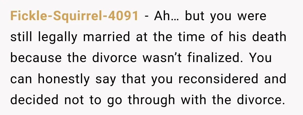 Fickle-Squirrel-4091 − Ah… but you were still legally married at the time of his death because the divorce wasn’t finalized. You can honestly say that you reconsidered and decided not...
