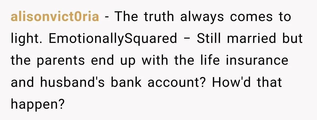 alisonvict0ria − The truth always comes to light. EmotionallySquared − Still married but the parents end up with the life insurance and husband's bank account? How'd that happen?