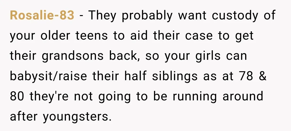 Rosalie-83 − They probably want custody of your older teens to aid their case to get their grandsons back, so your girls can babysit/raise their half siblings as at 78...