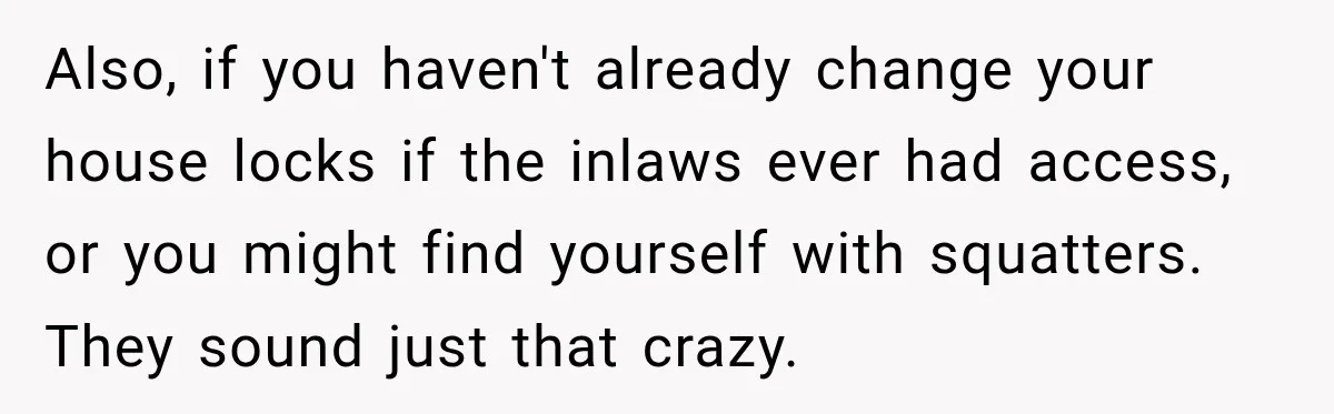 Also, if you haven't already change your house locks if the inlaws ever had access, or you might find yourself with squatters. They sound just that crazy.