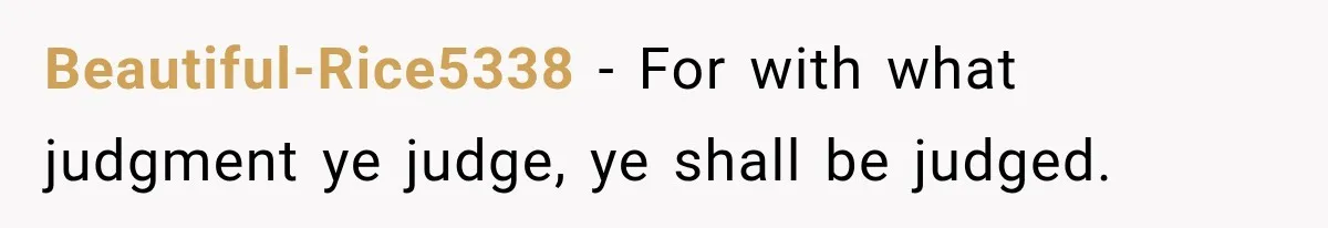 Beautiful-Rice5338 − For with what judgment ye judge, ye shall be judged.