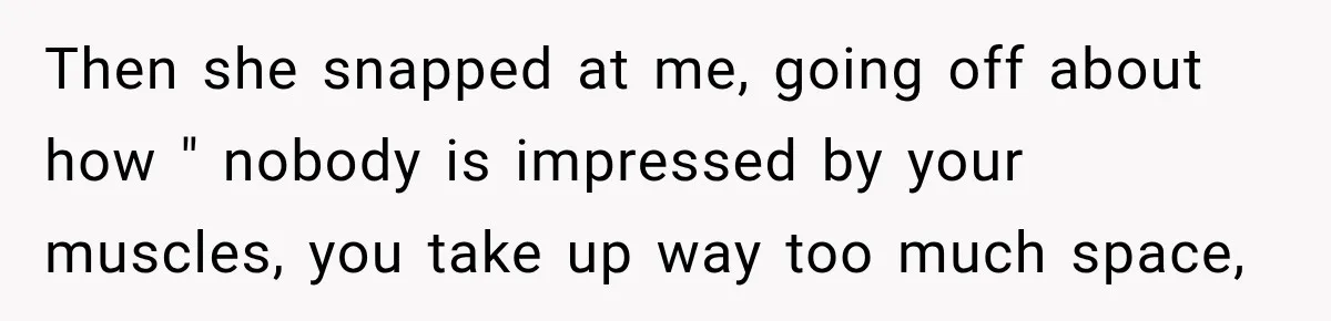 Then she snapped at me, going off about how " nobody is impressed by your muscles, you take up way too much space,