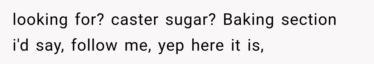 Customer Praises a “Store Employee,” Then the Manager Realizes He Doesn’t Even Work There looking for? caster sugar? Baking section i'd say, follow me, yep here it is,