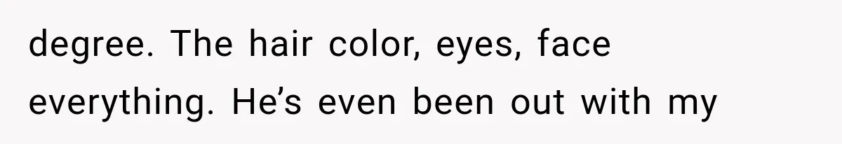 degree. The hair color, eyes, face everything. He’s even been out with my