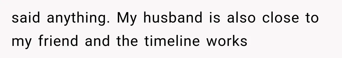 said anything. My husband is also close to my friend and the timeline works