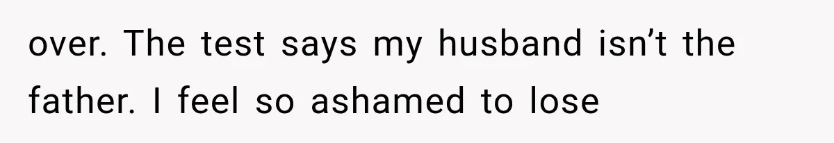 over. The test says my husband isn’t the father. I feel so ashamed to lose