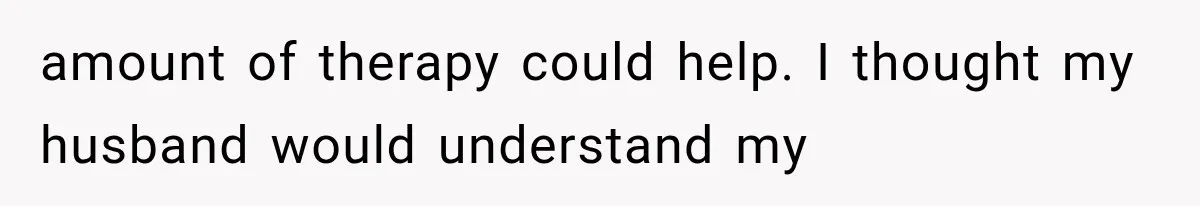 amount of therapy could help. I thought my husband would understand my