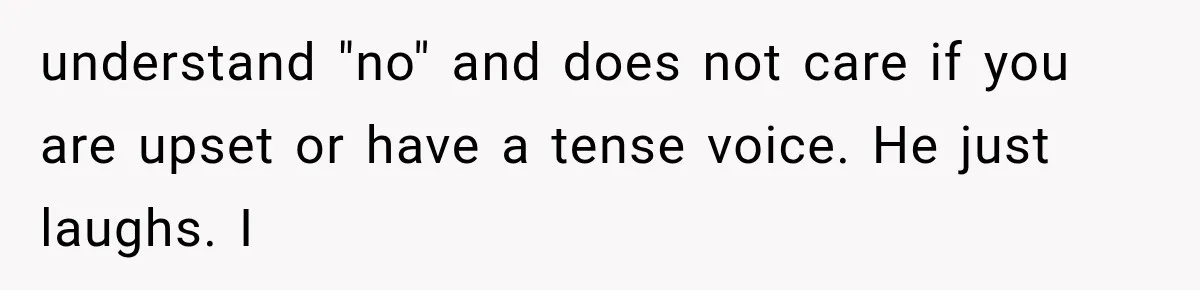 understand "no" and does not care if you are upset or have a tense voice. He just laughs. I