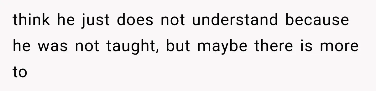 think he just does not understand because he was not taught, but maybe there is more to