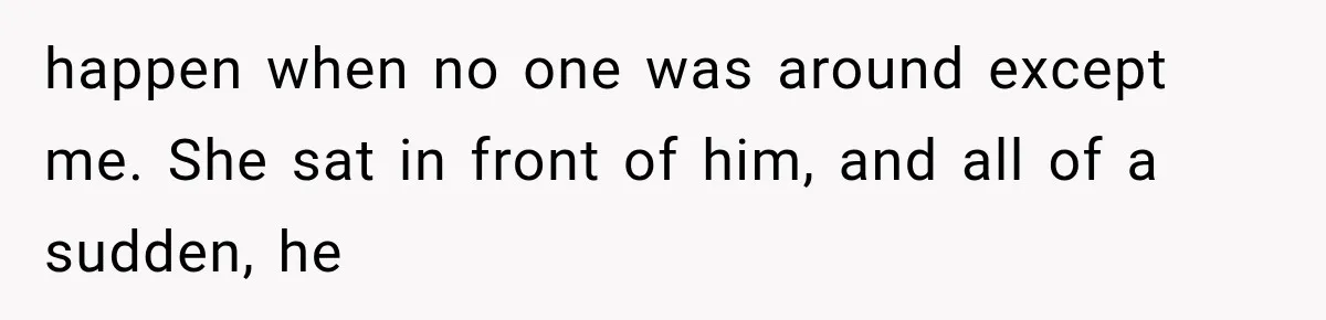 happen when no one was around except me. She sat in front of him, and all of a sudden, he