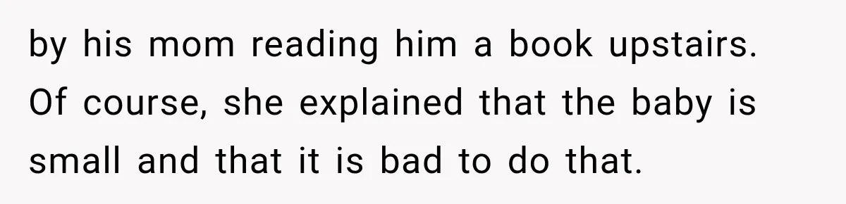 by his mom reading him a book upstairs. Of course, she explained that the baby is small and that it is bad to do that.