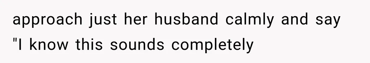 approach just her husband calmly and say "I know this sounds completely