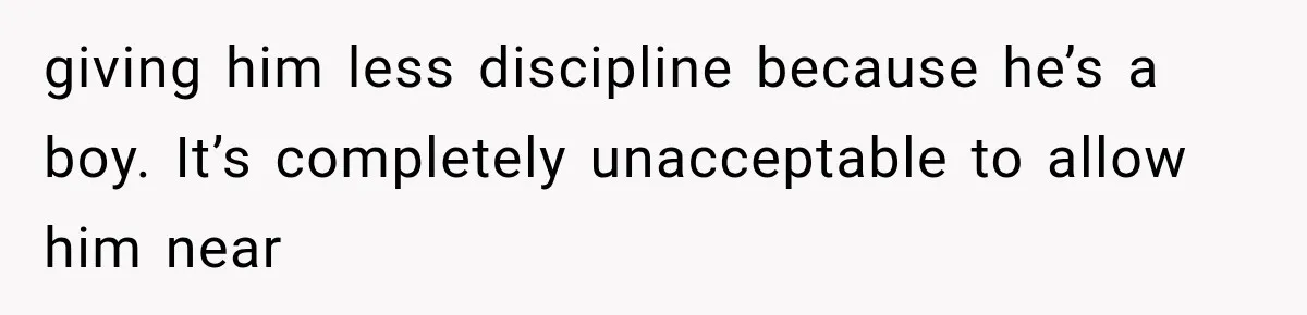 giving him less discipline because he’s a boy. It’s completely unacceptable to allow him near