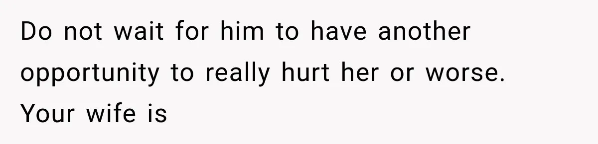 Do not wait for him to have another opportunity to really hurt her or worse. Your wife is