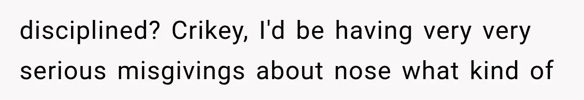 disciplined? Crikey, I'd be having very very serious misgivings about nose what kind of
