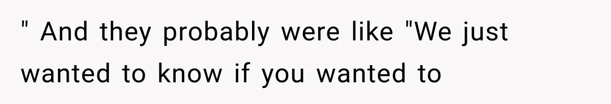" And they probably were like "We just wanted to know if you wanted to