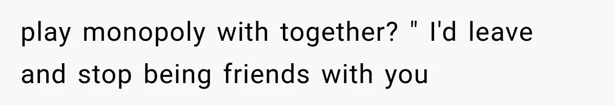 play monopoly with together? " I'd leave and stop being friends with you