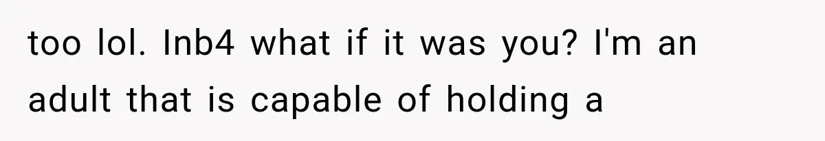 too lol. Inb4 what if it was you? I'm an adult that is capable of holding a