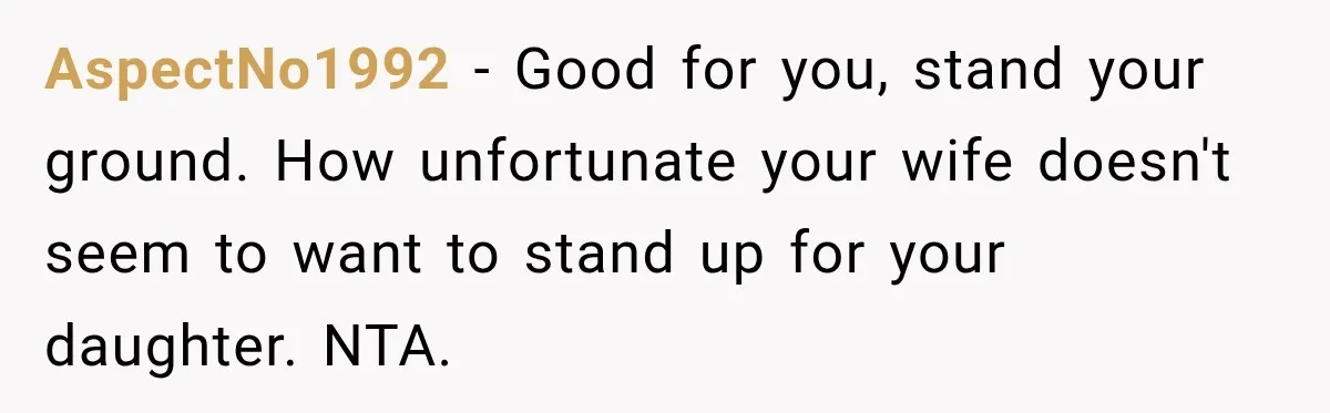 AspectNo1992 − Good for you, stand your ground. How unfortunate your wife doesn't seem to want to stand up for your daughter. NTA.