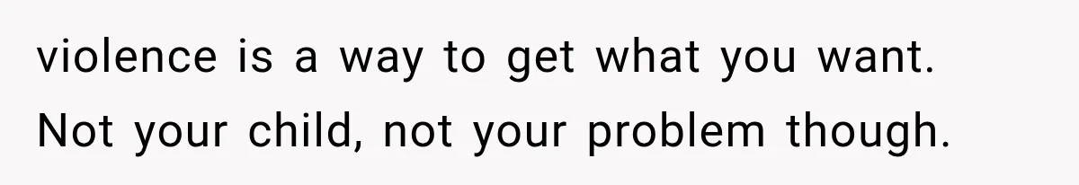 violence is a way to get what you want. Not your child, not your problem though.