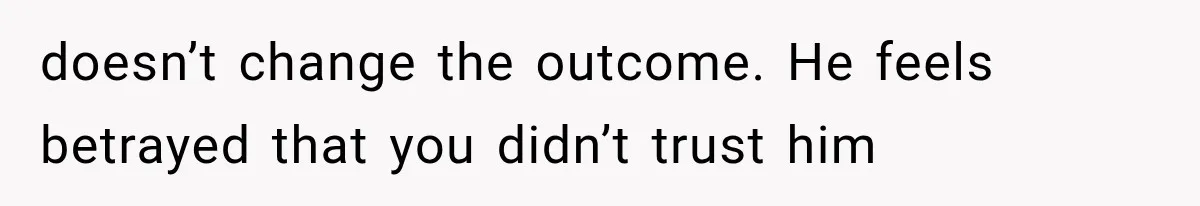 doesn’t change the outcome. He feels betrayed that you didn’t trust him
