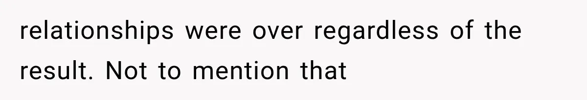 relationships were over regardless of the result. Not to mention that