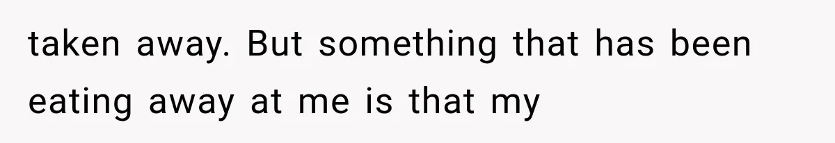 taken away. But something that has been eating away at me is that my