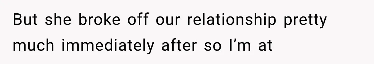 But she broke off our relationship pretty much immediately after so I’m at