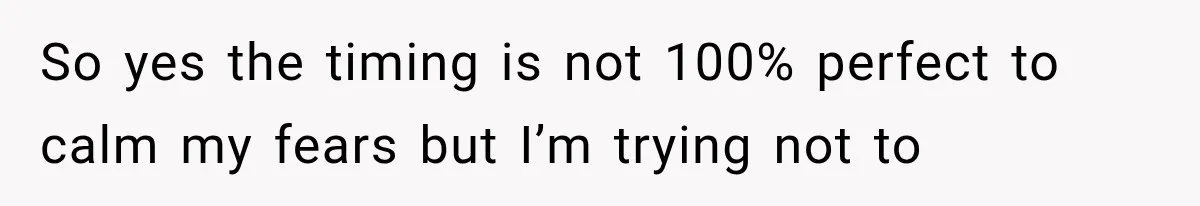 So yes the timing is not 100% perfect to calm my fears but I’m trying not to