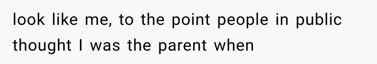 look like me, to the point people in public thought I was the parent when