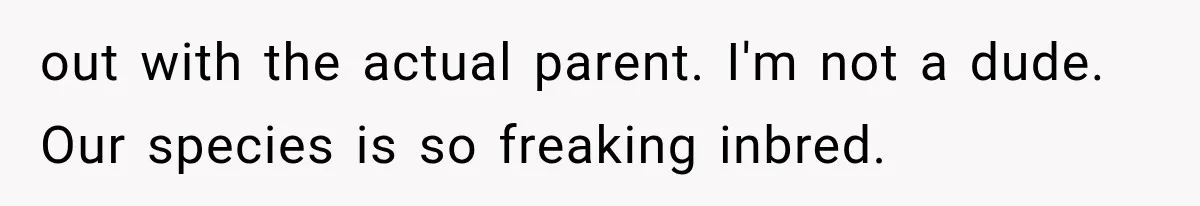 out with the actual parent. I'm not a dude. Our species is so freaking inbred.