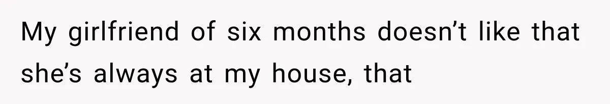 My girlfriend of six months doesn’t like that she’s always at my house, that