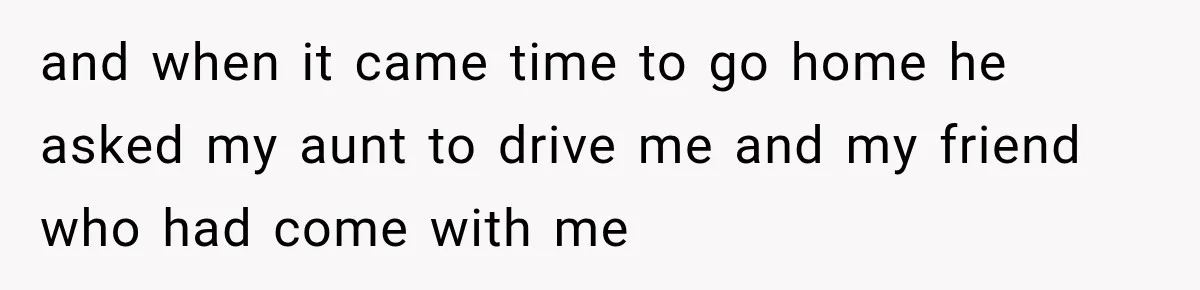 and when it came time to go home he asked my aunt to drive me and my friend who had come with me