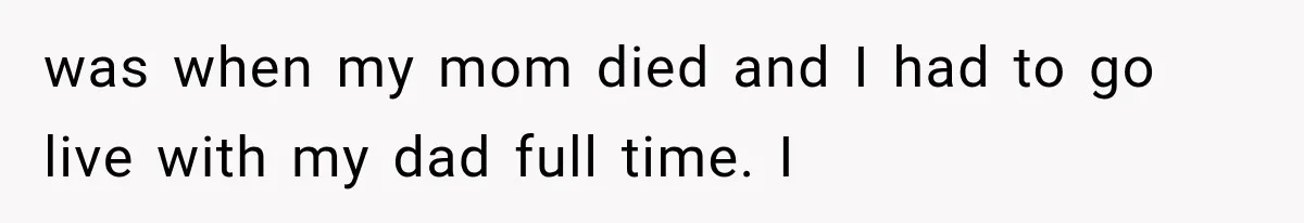 was when my mom died and I had to go live with my dad full time. I