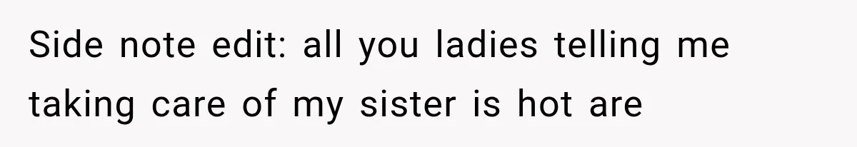 Side note edit: all you ladies telling me taking care of my sister is hot are
