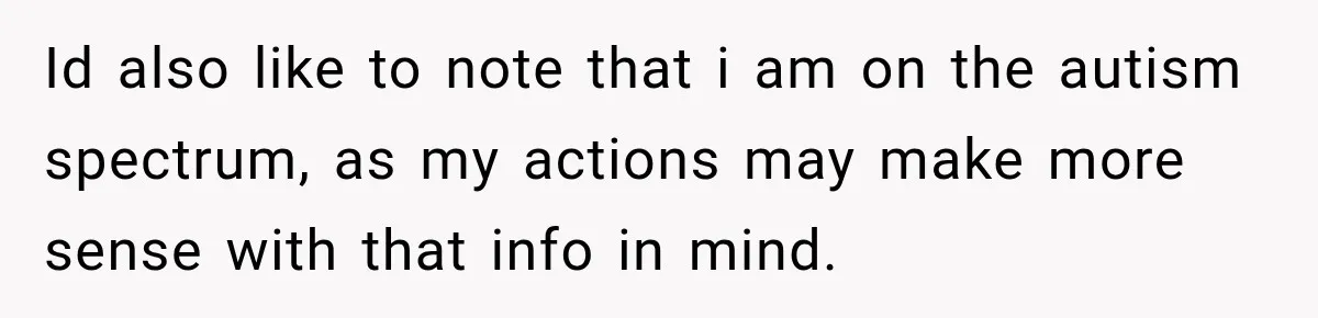 Id also like to note that i am on the autism spectrum, as my actions may make more sense with that info in mind.