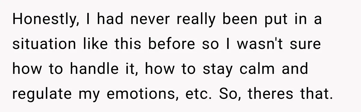 Honestly, I had never really been put in a situation like this before so I wasn't sure how to handle it, how to stay calm and regulate my emotions, etc....
