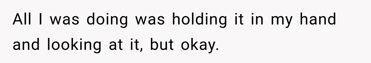 All I was doing was holding it in my hand and looking at it, but okay.