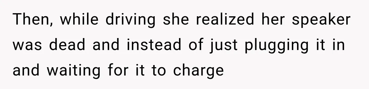 Then, while driving she realized her speaker was dead and instead of just plugging it in and waiting for it to charge
