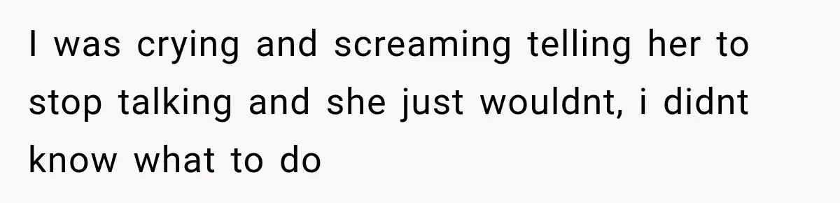 I was crying and screaming telling her to stop talking and she just wouldnt, i didnt know what to do