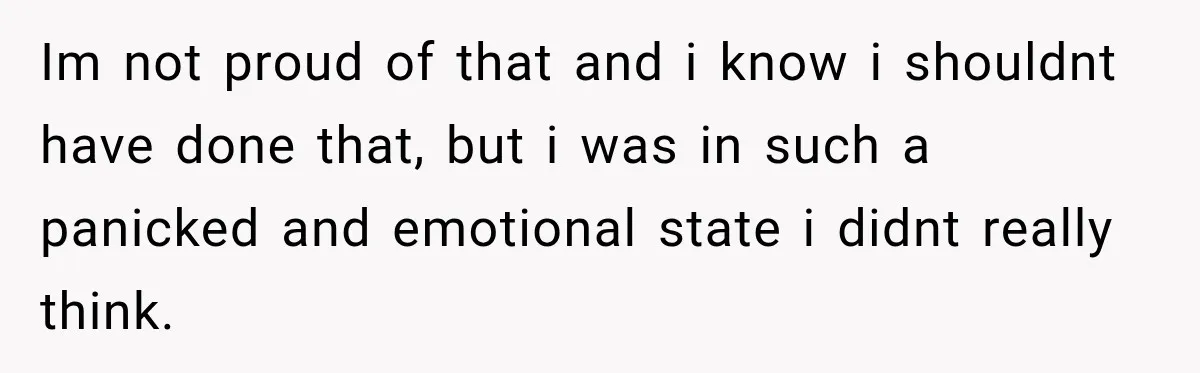 Im not proud of that and i know i shouldnt have done that, but i was in such a panicked and emotional state i didnt really think.