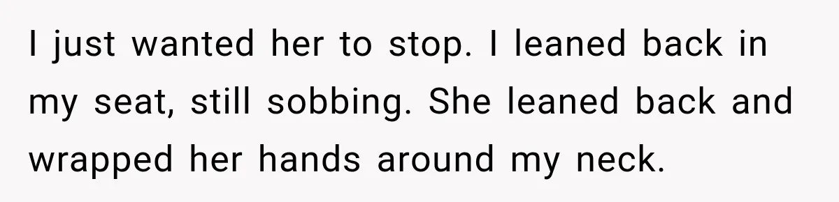 I just wanted her to stop. I leaned back in my seat, still sobbing. She leaned back and wrapped her ​hands around my neck.