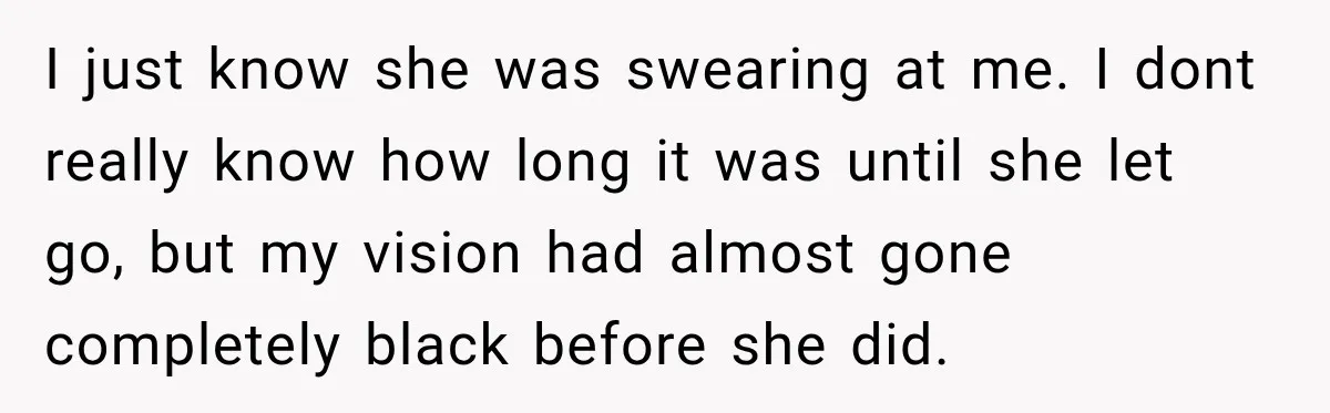 I just know she was swearing at me. I dont really know how long it was until she let go, but my vision had almost gone completely black before she...