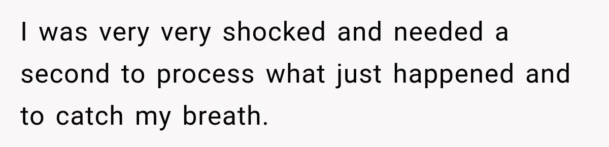 I was very very shocked and needed a second to process what just happened and to catch my breath.