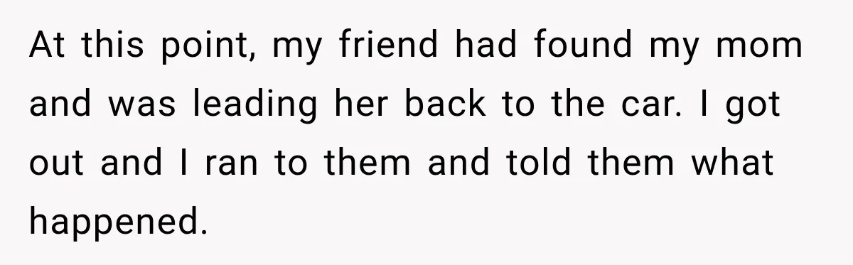 At this point, my friend had found my mom and was leading her back to the car. I got out and I ran to them and told them what happened.