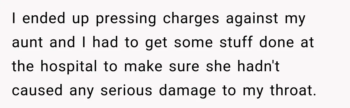 I ended up pressing charges against my aunt and I had to get some stuff done at the hospital to make sure she hadn't caused any serious damage to my...