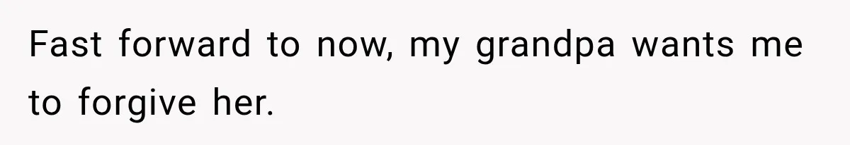 Fast forward to now, my grandpa wants me to forgive her.