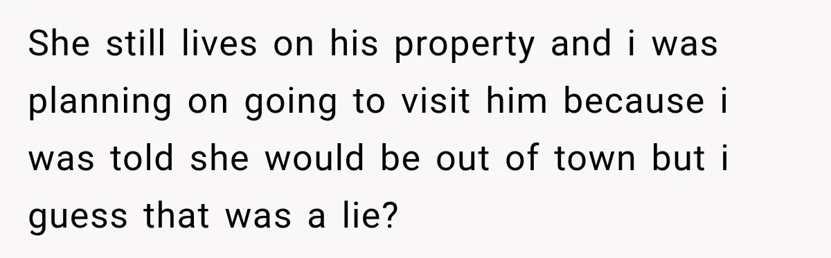 She still lives on his property and i was planning on going to visit him because i was told she would be out of town but i guess that was...